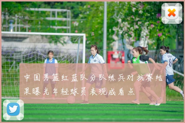 中国男篮红蓝队分队练兵对抗赛结果曝光年轻球员表现成看点