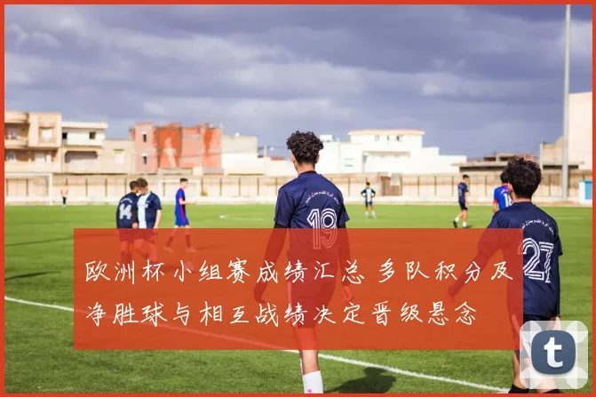 欧洲杯小组赛成绩汇总 多队积分及净胜球与相互战绩决定晋级悬念