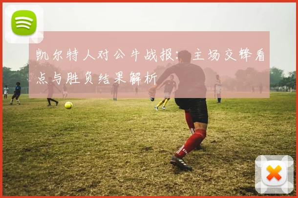 凯尔特人对公牛战报：主场交锋看点与胜负结果解析