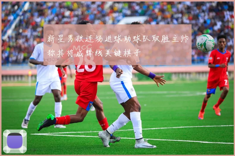 新星男孩连场进球助球队取胜主帅称其将成锋线关键棋子