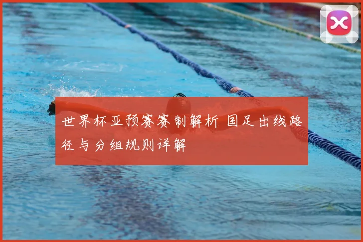 世界杯亚预赛赛制解析 国足出线路径与分组规则详解