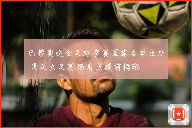 巴黎奥运会足球参赛国家名单出炉 男足女足赛场看点提前揭晓