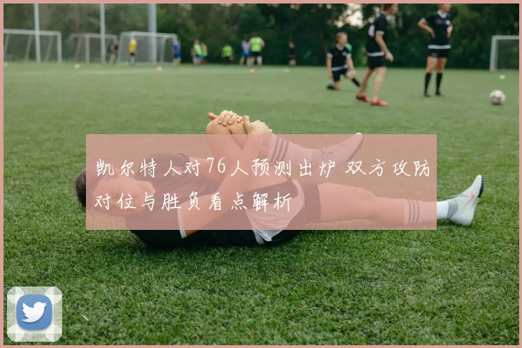 凯尔特人对76人预测出炉 双方攻防对位与胜负看点解析