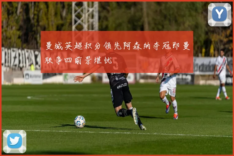 曼城英超积分领先阿森纳夺冠即曼联争四前景堪忧