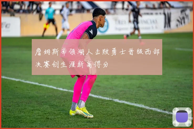 詹姆斯率领湖人击败勇士晋级西部决赛创生涯新高得分