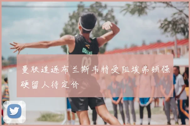 曼联追逐布兰斯韦特受阻埃弗顿强硬留人待定价