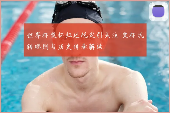 世界杯奖杯归还规定引关注 奖杯流转规则与历史传承解读