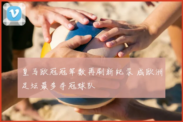 皇马欧冠冠军数再刷新纪录 成欧洲足坛最多夺冠球队