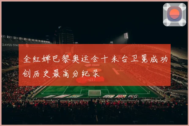 全红婵巴黎奥运会十米台卫冕成功创历史最高分纪录