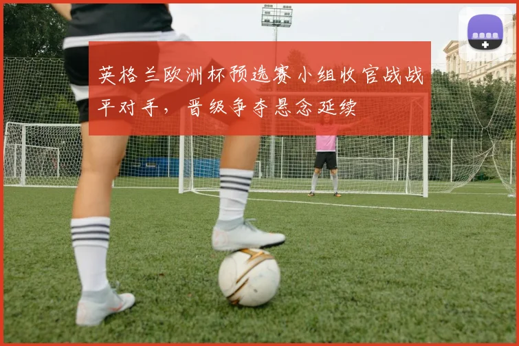 英格兰欧洲杯预选赛小组收官战战平对手，晋级争夺悬念延续