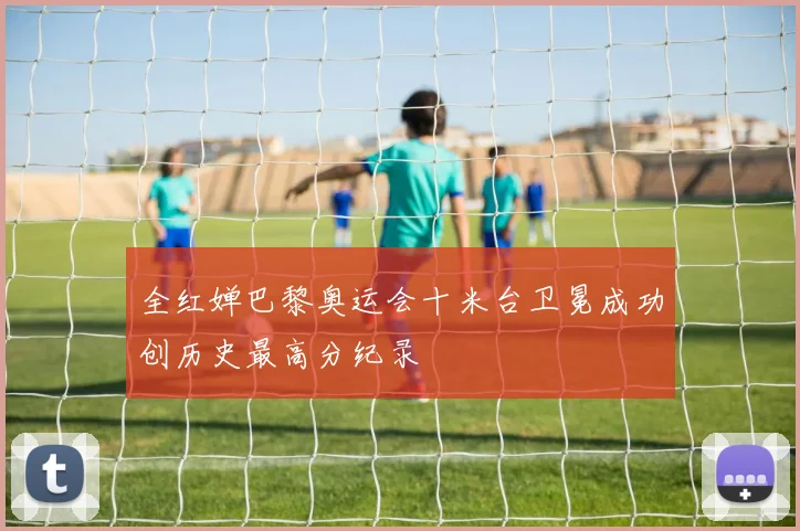 全红婵巴黎奥运会十米台卫冕成功创历史最高分纪录