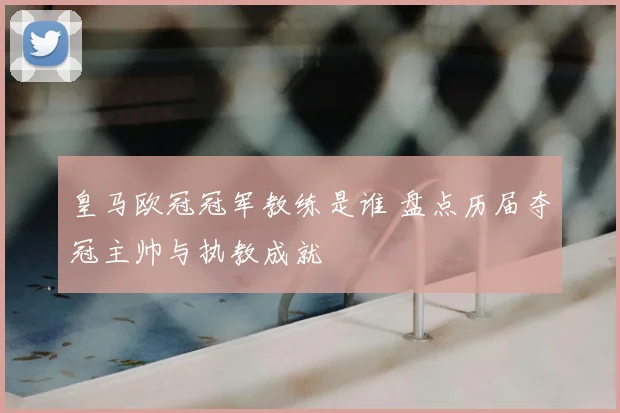 皇马欧冠冠军教练是谁 盘点历届夺冠主帅与执教成就