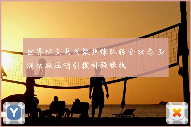 世界杯交易网聚焦球队转会动态 亚洲劲旅压哨引援补强锋线