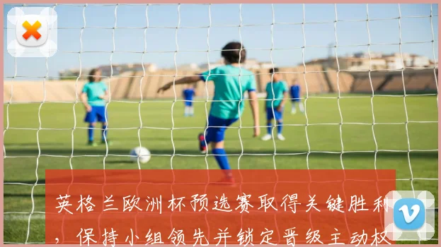 英格兰欧洲杯预选赛取得关键胜利，保持小组领先并锁定晋级主动权