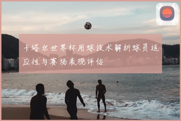 卡塔尔世界杯用球技术解析球员适应性与赛场表现评估