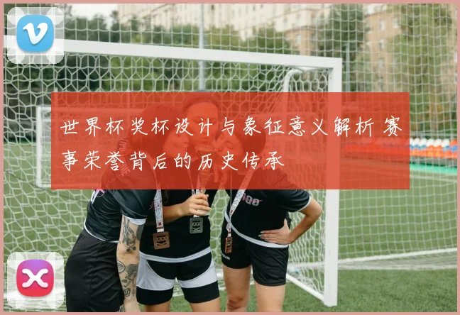 世界杯奖杯设计与象征意义解析 赛事荣誉背后的历史传承
