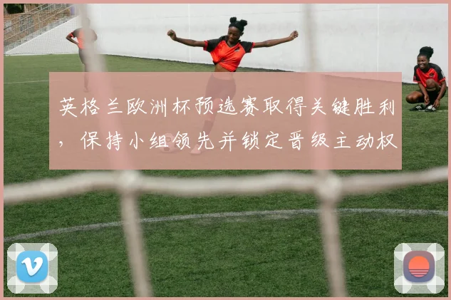 英格兰欧洲杯预选赛取得关键胜利，保持小组领先并锁定晋级主动权