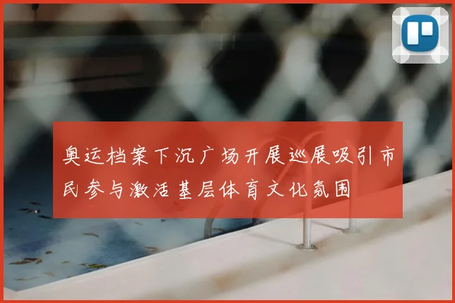 奥运档案下沉广场开展巡展吸引市民参与激活基层体育文化氛围