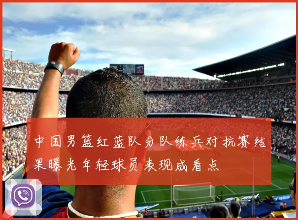 中国男篮红蓝队分队练兵对抗赛结果曝光年轻球员表现成看点