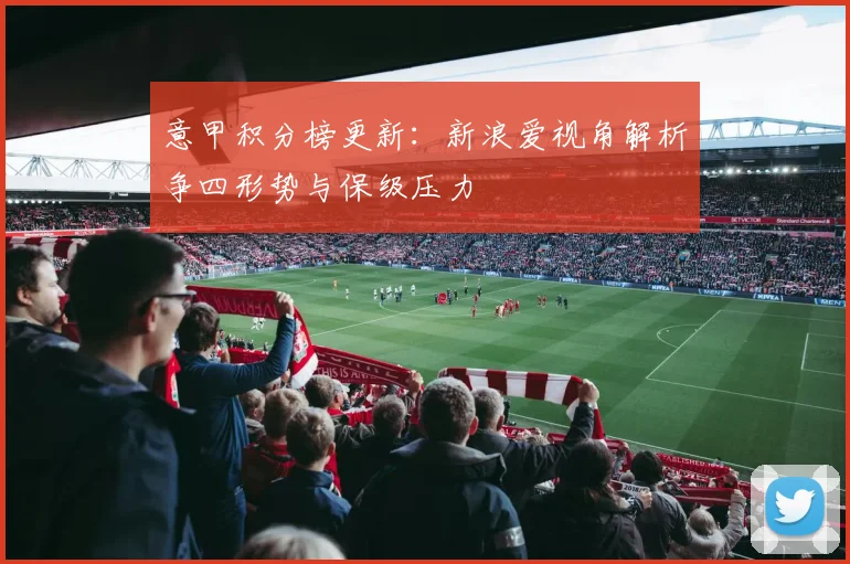 意甲积分榜更新：新浪爱视角解析争四形势与保级压力