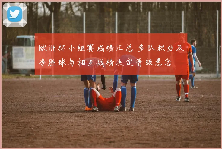 欧洲杯小组赛成绩汇总 多队积分及净胜球与相互战绩决定晋级悬念