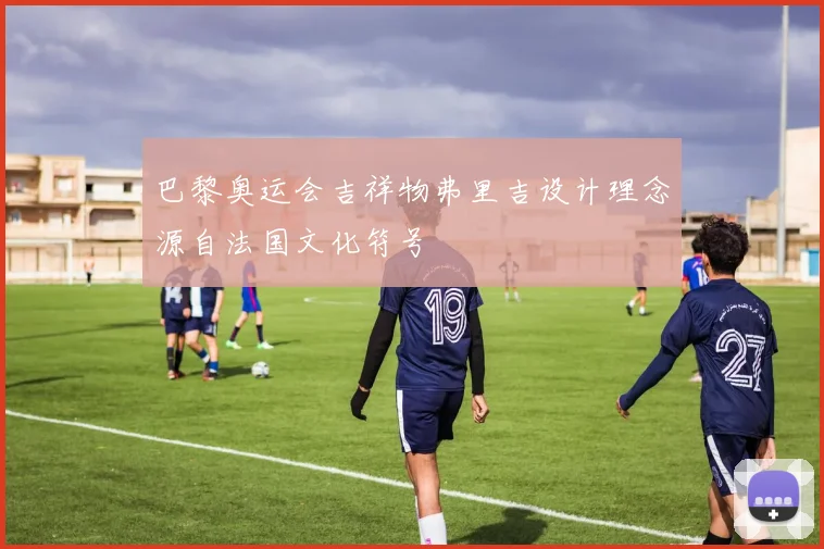 巴黎奥运会吉祥物弗里吉设计理念源自法国文化符号