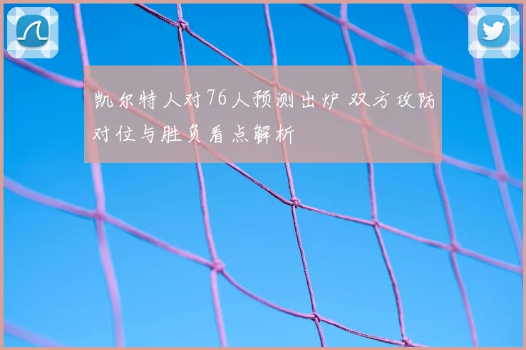 凯尔特人对76人预测出炉 双方攻防对位与胜负看点解析