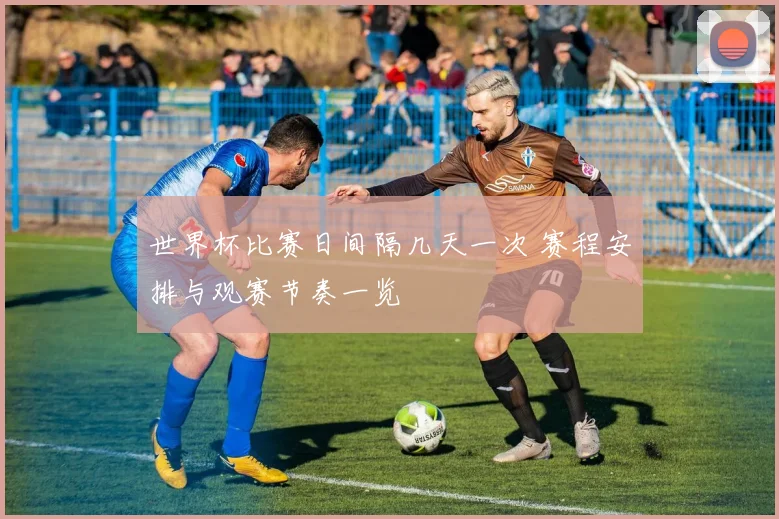 世界杯比赛日间隔几天一次 赛程安排与观赛节奏一览