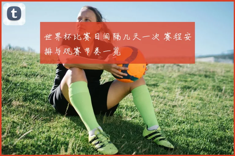 世界杯比赛日间隔几天一次 赛程安排与观赛节奏一览