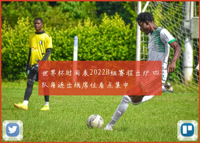 世界杯时间表2022B组赛程出炉 四队角逐出线席位看点集中