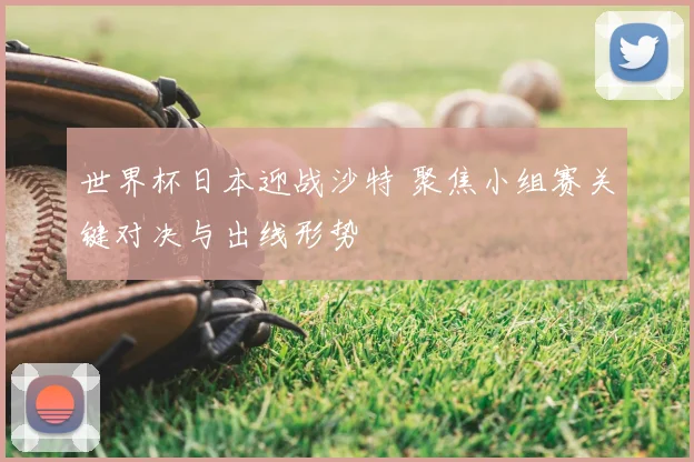 世界杯日本迎战沙特 聚焦小组赛关键对决与出线形势
