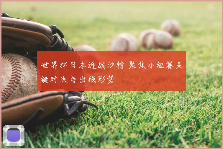 世界杯日本迎战沙特 聚焦小组赛关键对决与出线形势