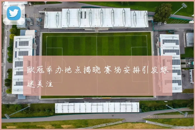 欧冠举办地点揭晓 赛场安排引发球迷关注