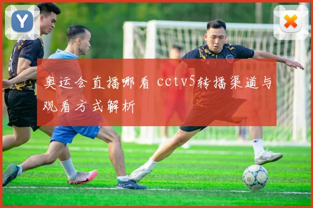 奥运会直播哪看 cctv5转播渠道与观看方式解析