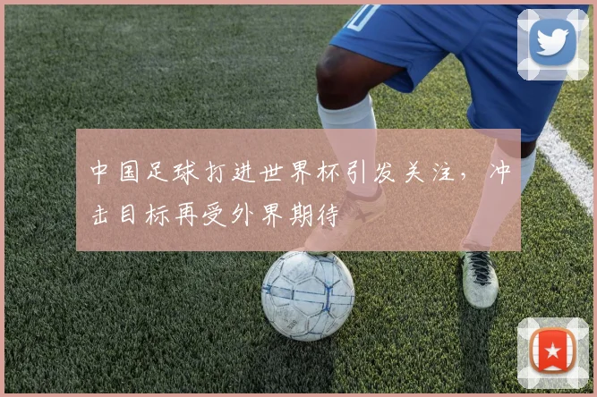 中国足球打进世界杯引发关注,冲击目标再受外界期待